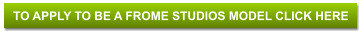 TO APPLY TO BE A FROME STUDIOS MODEL CLICK HERE