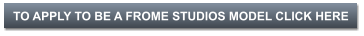 TO APPLY TO BE A FROME STUDIOS MODEL CLICK HERE