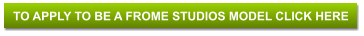 TO APPLY TO BE A FROME STUDIOS MODEL CLICK HERE